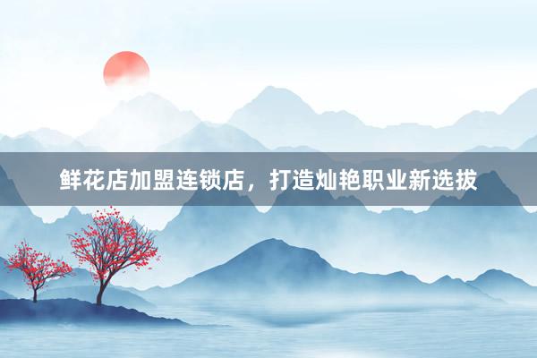 鲜花店加盟连锁店，打造灿艳职业新选拔